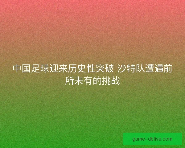 中国足球迎来历史性突破 沙特队遭遇前所未有的挑战