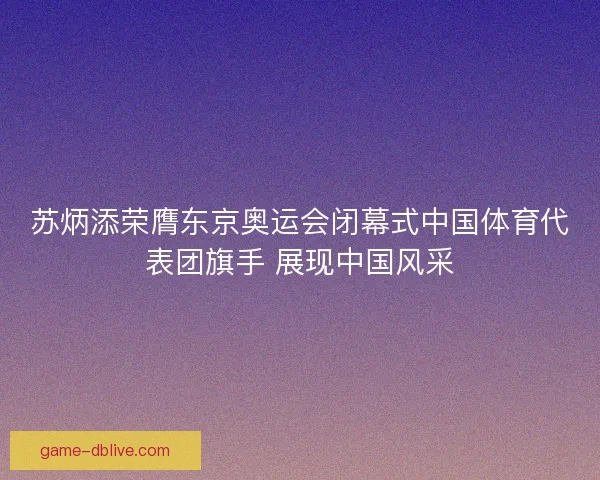 苏炳添荣膺东京奥运会闭幕式中国体育代表团旗手 展现中国风采