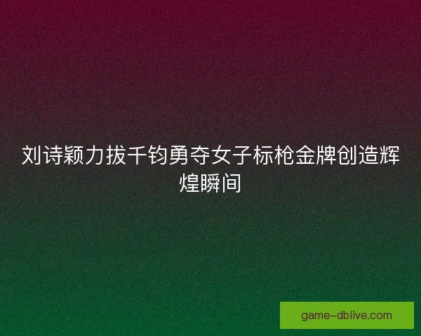 刘诗颖力拔千钧勇夺女子标枪金牌创造辉煌瞬间