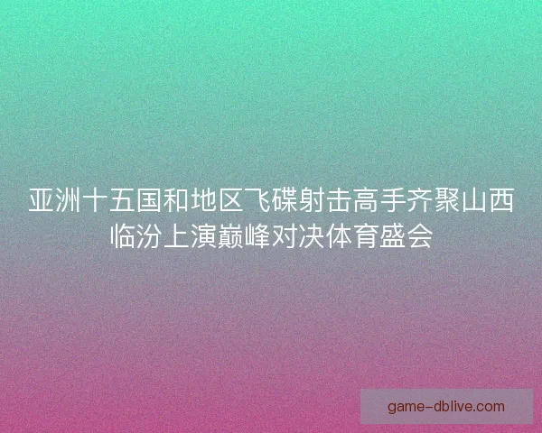 亚洲十五国和地区飞碟射击高手齐聚山西临汾上演巅峰对决体育盛会